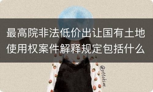 最高院非法低价出让国有土地使用权案件解释规定包括什么内容