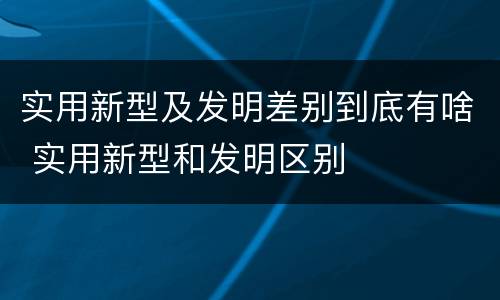 实用新型及发明差别到底有啥 实用新型和发明区别