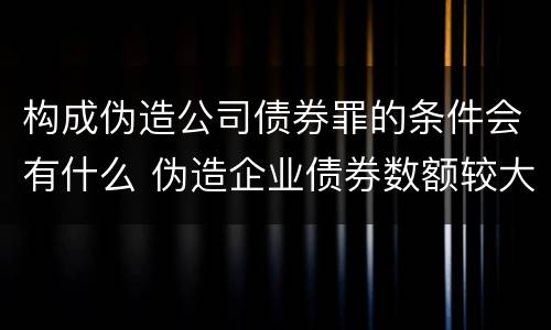 构成伪造公司债券罪的条件会有什么 伪造企业债券数额较大的构成