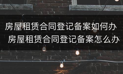 房屋租赁合同登记备案如何办 房屋租赁合同登记备案怎么办理