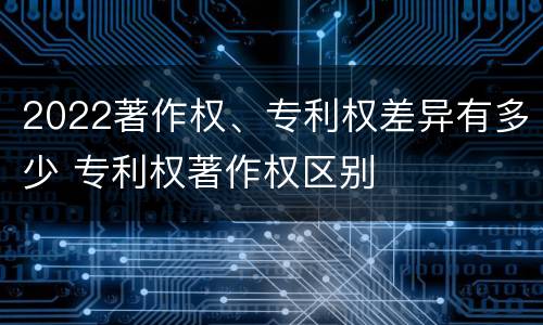2022著作权、专利权差异有多少 专利权著作权区别