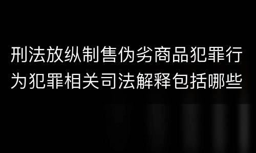 刑法放纵制售伪劣商品犯罪行为犯罪相关司法解释包括哪些重要内容