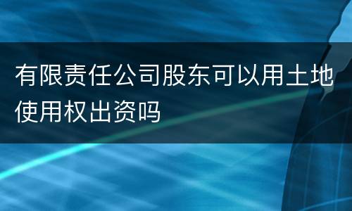 有限责任公司股东可以用土地使用权出资吗