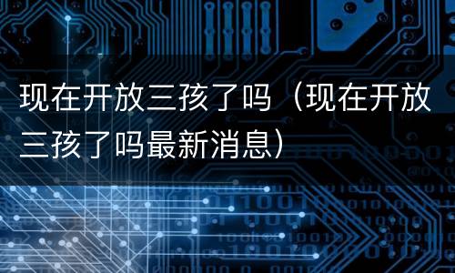 现在开放三孩了吗（现在开放三孩了吗最新消息）
