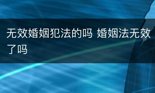 无效婚姻犯法的吗 婚姻法无效了吗