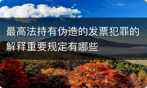最高法持有伪造的发票犯罪的解释重要规定有哪些
