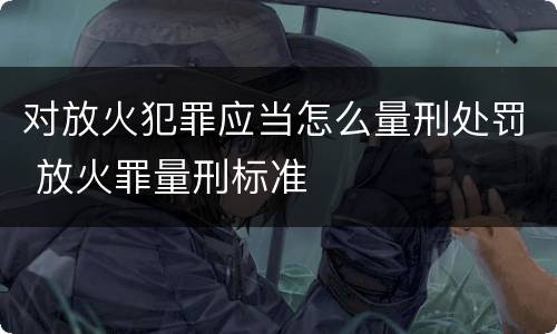 对放火犯罪应当怎么量刑处罚 放火罪量刑标准