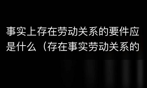 事实上存在劳动关系的要件应是什么（存在事实劳动关系的证明材料）