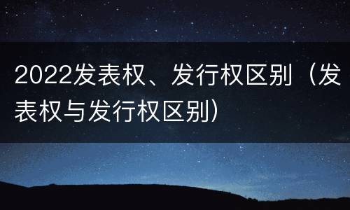 2022发表权、发行权区别（发表权与发行权区别）