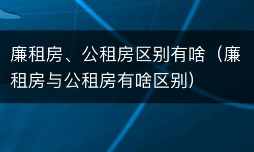 廉租房、公租房区别有啥（廉租房与公租房有啥区别）