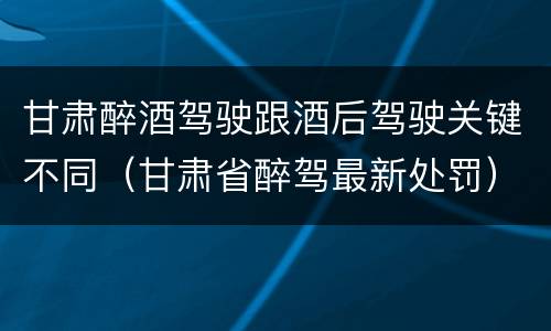 甘肃醉酒驾驶跟酒后驾驶关键不同（甘肃省醉驾最新处罚）