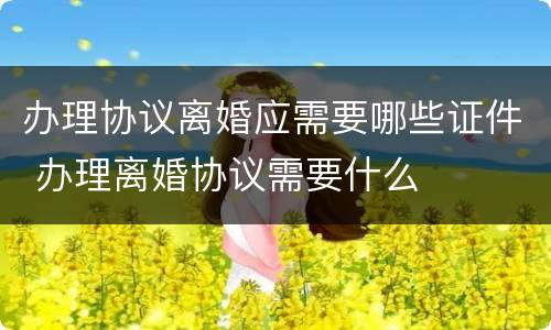 办理协议离婚应需要哪些证件 办理离婚协议需要什么