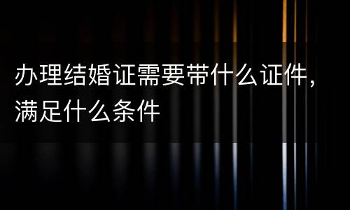 办理结婚证需要带什么证件，满足什么条件