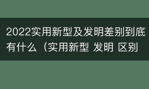 2022实用新型及发明差别到底有什么（实用新型 发明 区别）
