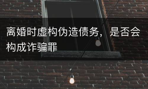 离婚时虚构伪造债务，是否会构成诈骗罪