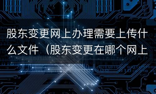 股东变更网上办理需要上传什么文件（股东变更在哪个网上申报）