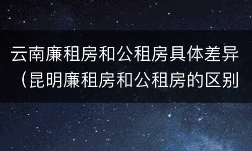 云南廉租房和公租房具体差异（昆明廉租房和公租房的区别）