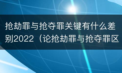 抢劫罪与抢夺罪关键有什么差别2022（论抢劫罪与抢夺罪区别）