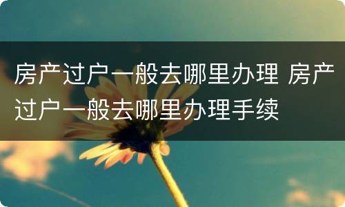 房产过户一般去哪里办理 房产过户一般去哪里办理手续