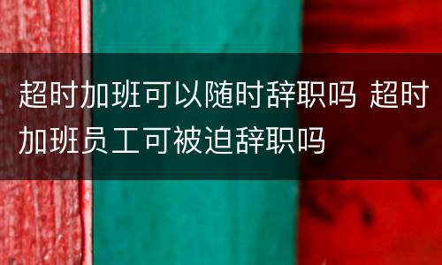 超时加班可以随时辞职吗 超时加班员工可被迫辞职吗