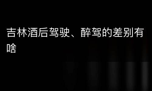 吉林酒后驾驶、醉驾的差别有啥