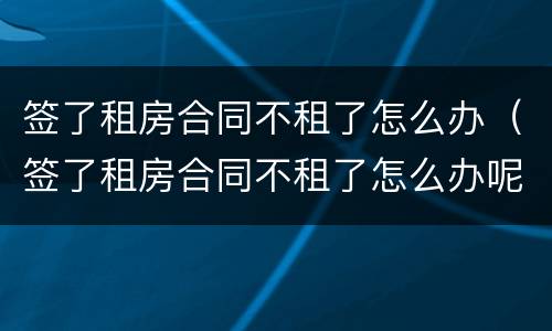 签了租房合同不租了怎么办（签了租房合同不租了怎么办呢）