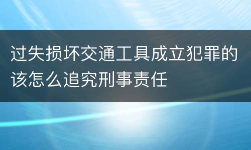 过失损坏交通工具成立犯罪的该怎么追究刑事责任
