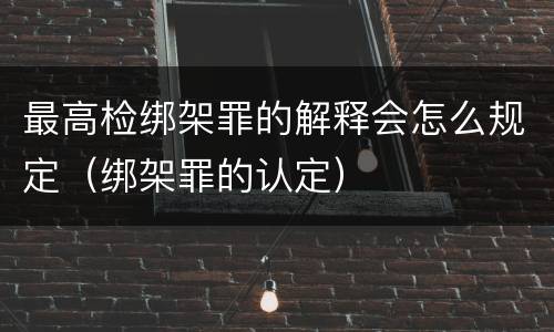 最高检绑架罪的解释会怎么规定（绑架罪的认定）