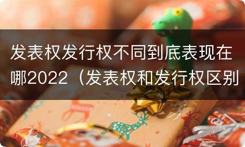 发表权发行权不同到底表现在哪2022（发表权和发行权区别）