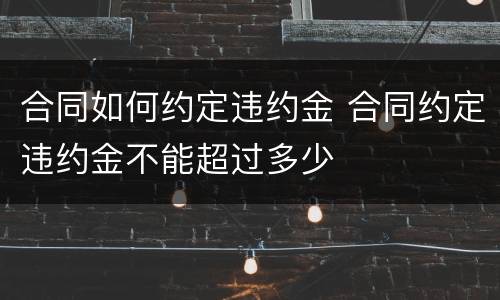 合同如何约定违约金 合同约定违约金不能超过多少