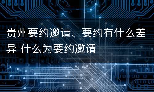 贵州要约邀请、要约有什么差异 什么为要约邀请