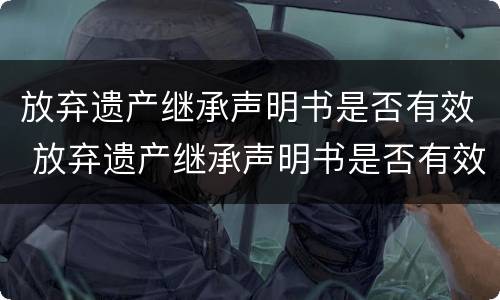 放弃遗产继承声明书是否有效 放弃遗产继承声明书是否有效