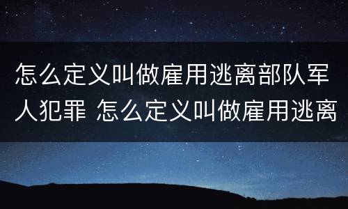怎么定义叫做雇用逃离部队军人犯罪 怎么定义叫做雇用逃离部队军人犯罪行为