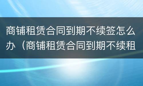 商铺租赁合同到期不续签怎么办（商铺租赁合同到期不续租怎么办）