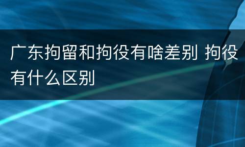 广东拘留和拘役有啥差别 拘役有什么区别