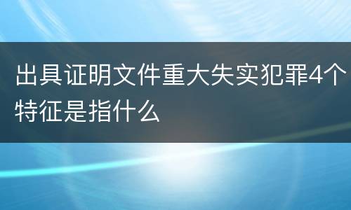 出具证明文件重大失实犯罪4个特征是指什么