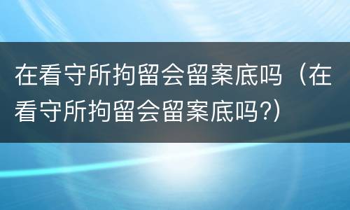 在看守所拘留会留案底吗（在看守所拘留会留案底吗?）