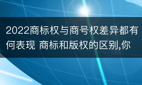 2022商标权与商号权差异都有何表现 商标和版权的区别,你知道多少?