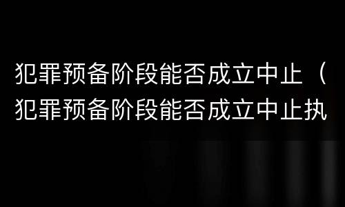 犯罪预备阶段能否成立中止（犯罪预备阶段能否成立中止执行）