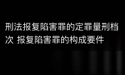 刑法报复陷害罪的定罪量刑档次 报复陷害罪的构成要件