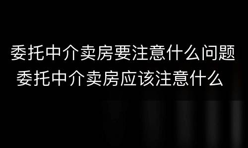 委托中介卖房要注意什么问题 委托中介卖房应该注意什么