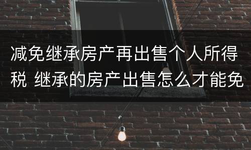 减免继承房产再出售个人所得税 继承的房产出售怎么才能免交个人所得税