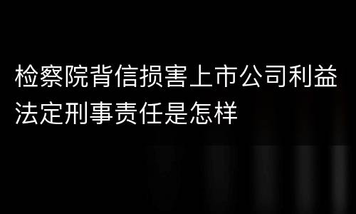 检察院背信损害上市公司利益法定刑事责任是怎样