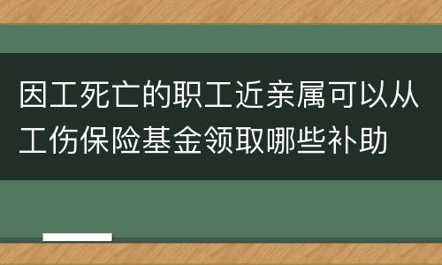 因工死亡的职工近亲属可以从工伤保险基金领取哪些补助
