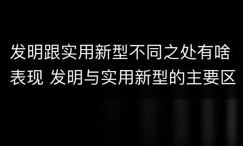 发明跟实用新型不同之处有啥表现 发明与实用新型的主要区别