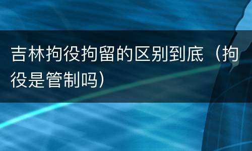 吉林拘役拘留的区别到底（拘役是管制吗）