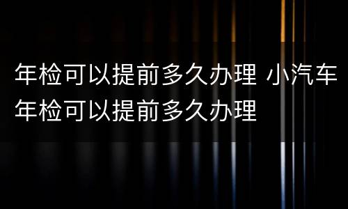 年检可以提前多久办理 小汽车年检可以提前多久办理