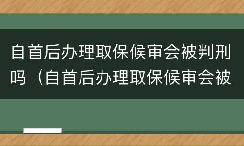 自首后办理取保候审会被判刑吗（自首后办理取保候审会被判刑吗多久）