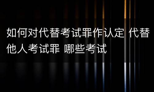 如何对代替考试罪作认定 代替他人考试罪 哪些考试