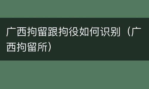 广西拘留跟拘役如何识别（广西拘留所）